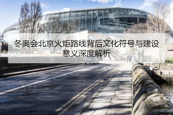 冬奥会北京火炬路线背后文化符号与建设意义深度解析