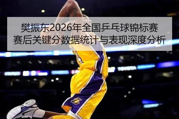 樊振东2026年全国乒乓球锦标赛赛后关键分数据统计与表现深度分析
